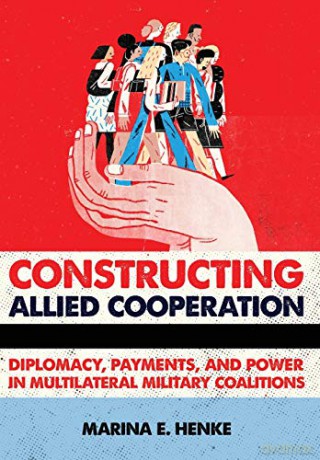 Constructing Allied Cooperation: Diplomacy, Payments, and Power in Multilateral Military Coalitions - Marina E. Henke [KSIĄŻKA]