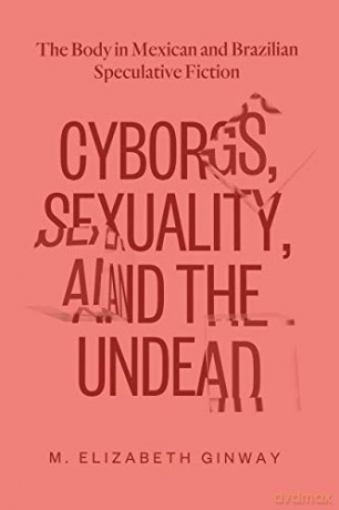 Cyborgs, Sexuality, and the Undead: The Body in Mexican and Brazilian Speculative Fiction - M. Elizabeth Ginway [KSIĄŻKA]