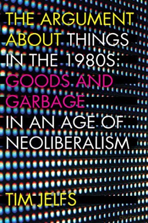 The Argument about Things in the 1980s: Goods and Garbage in an Age of Neoliberalism - Tim Jelfs [KSIĄŻKA]
