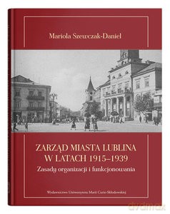 Zarząd miasta Lublina w latach 1915-1939. Zasady organizacji i funkcjonowania - Mariola Szewczak-Daniel [KSIĄŻKA]