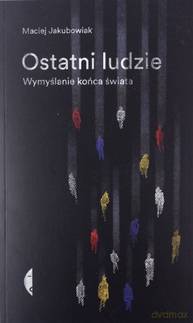 Ostatni ludzie. Wymyślanie końca świata - Maciej Jakubowiak [KSIĄŻKA]