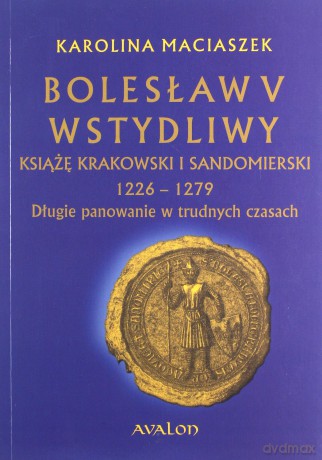 Bolesław V Wstydliwy Książę krakowski i sandomierski 1226-1279 Długie panowanie w trudnych czasach - Karolina Maciaszek [KSIĄŻKA]