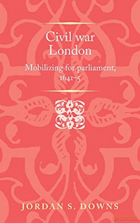 Civil war London: Mobilizing for parliament, 1641-5 Politics, Culture and Society in Early Modern Britain - Jordan S. Downs [KSIĄŻKA]