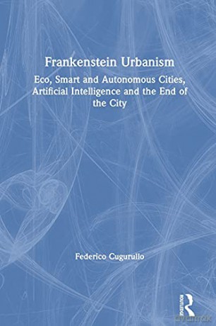 Frankenstein Urbanism: Eco, Smart and Autonomous Cities, Artificial Intelligence and the End of the City Routledge Studies in Urbanism and the City - Federico Cugurullo [KSIĄŻKA]