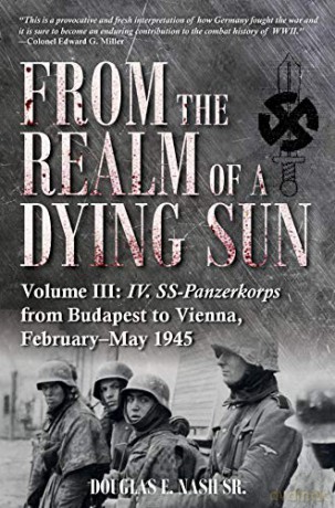 From the Realm of a Dying Sun. Volume 3: IV. SS-Panzerkorps from Budapest to Vienna, February-May 1945 - Douglas E. Nash Sr. [KSIĄŻKA]