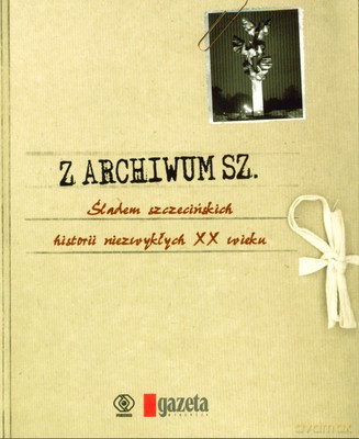 Z Archiwum Sz. Śladem Szczecińskich Historii Niezywkłych XX Wieku [KSIĄŻKA]