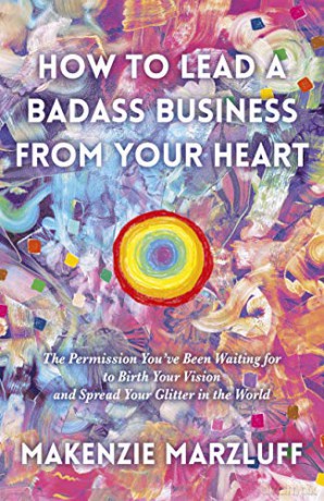 How to Lead a Badass Business From Your Heart: The Permission Youve Been Waiting for to Birth Your Vision and Spread Your Glitter in the World - Makenzie Marzluff [KSIĄŻKA]