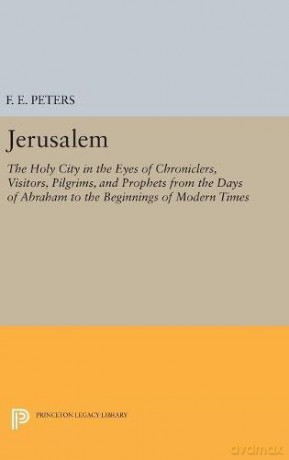 Jerusalem: The Holy City in the Eyes of Chroniclers, Visitors, Pilgrims, and Prophets from the Days of Abraham to the Beginnings of Modern Times: 4874 Princeton Legacy Library, 4874 - F. E. Peters [KSIĄŻKA]