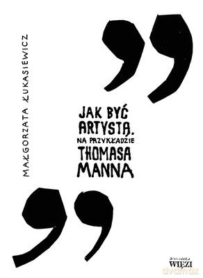 Jak Być Artystą Na Przykładzie Thomasa Manna - Małgorzata Łukasiewicz [KSIĄŻKA]