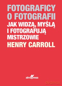 Fotograficy o fotografii Jak widzą, myślą i fotografują mistrzowie - Henry Caroll [KSIĄŻKA]