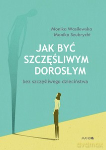 Jak być szczęśliwym dorosłym bez szczęśliwego dzieciństwa - Monika Szubrycht, Monika Wasilewska [KSIĄŻKA]
