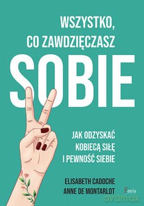 Wszystko co zawdzięczasz sobie Jak odzyskać kobiecą siłę i pewność siebie - Elisabeth Cadoche, Anne de Montarlot [KSIĄŻKA]