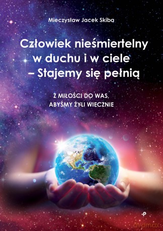Człowiek nieśmiertelny w duchu i w ciele - Stajemy się pełnią. Z miłości do was, abyśmy żyli wiecznie - Mieczysław Jacek Skiba [KSIĄŻKA]
