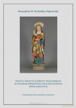 Postać świętej Elżbiety Węgierskiej w polskim piśmiennictwie religijnym epok dawnych - Bernadetta Puchalska-Dąbrowska [KSIĄŻKA]