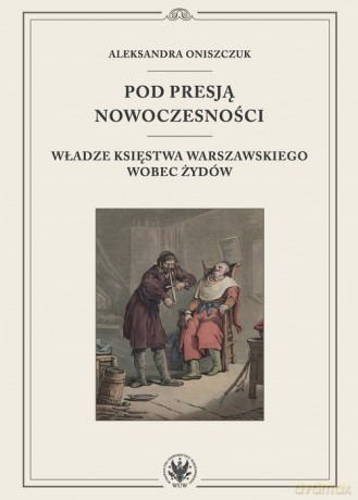 Pod presją nowoczesności. Władze Księstwa Warszawskiego wobec Żydów - Aleksandra Oniszczuk [KSIĄŻKA]