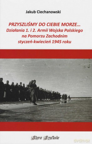 Przyszliśmy do Ciebie morze Działania 1. i 2. Armii Wojska Polskiego na Pomorzu Zachodnim - Jakub Ciechanowski [KSIĄŻKA]