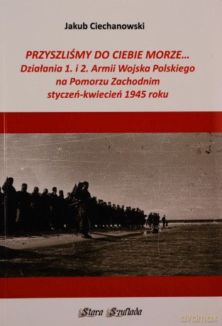 Przyszliśmy do Ciebie morze Działania 1. i 2. Armii Wojska Polskiego na Pomorzu Zachodnim - Jakub Ciechanowski [KSIĄŻKA]