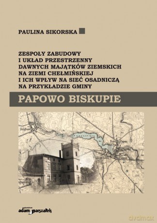 Zespoły zabudowy i układ przestrzenny dawnych majątków ziemskich na ziemi chełmińskiej i ich wpływ na sieć osadniczą na przykładzie gminy Papowo Biskupie - Paulina Sikorska [KSIĄŻKA]