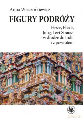 Figury podróży Hesse, Eliade, Jung, Levi-Strauss w drodze do Indii i z powrotem - Anna Wieczorkiewicz [KSIĄŻKA]