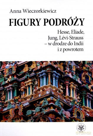 Figury podróży Hesse, Eliade, Jung, Levi-Strauss w drodze do Indii i z powrotem - Anna Wieczorkiewicz [KSIĄŻKA]