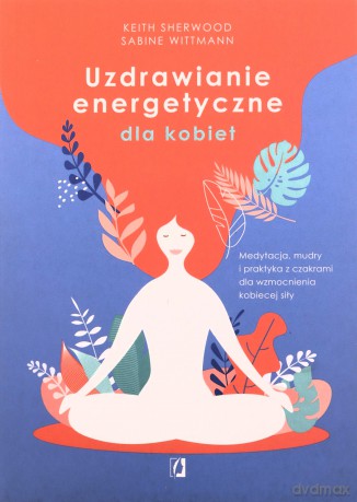 Uzdrawianie energetyczne dla kobiet. Medytacja, mudry i praktyka z czakrami dla wzmocnienia kobiecej siły - Keith Sherwood, Sabine Wittmann [KSIĄŻKA]