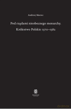 Pod rządami nieobecnego monarchy Królestwo Polskie 1370-1382 - Andrzej Marzec [KSIĄŻKA]