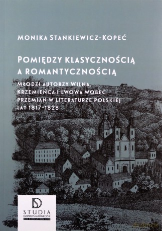 Pomiędzy klasycznością a romantycznością. Młodzi autorzy Wilna, Krzemieńca i Lwowa wobec przemian w literaturze polskiej lat 1817-1828 - Monika Stankiewicz-Kopeć [KSIĄŻKA]