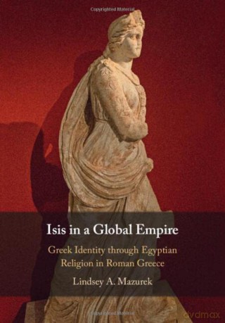 Isis in a Global Empire: Greek Identity through Egyptian Religion in Roman Greece - Lindsey A. Mazurek [KSIĄŻKA]