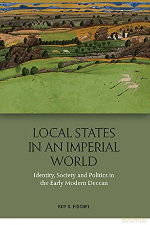 Local States in an Imperial World: Identity, Society and Politics in the Early Modern Deccan and Politics in India's Deccan, 1486-1687: Identity, Society and Politics in India's Deccan, 1486-1687 - Roy S. Fischel [KSIĄŻKA]