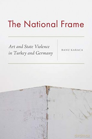 The National Frame: Art and State Violence in Turkey and Germany - Banu Karaca [KSIĄŻKA]
