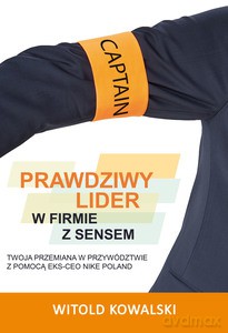 Prawdziwy lider w firmie z sensem. Twoja przemiana w przywództwie z pomocą eks-CEO Nike Poland - Witold Kowalski [KSIĄŻKA]