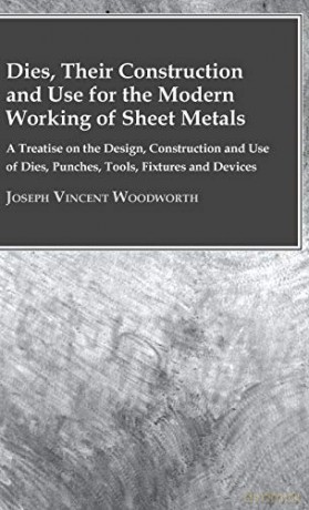 Dies, Their Construction And Use For The Modern Working Of Sheet Metals: A Treatise On The Design, Construction And Use Of Dies, Punches, Tools, Fixtures And Devices - Joseph Vi Woodworth [KSIĄŻKA]