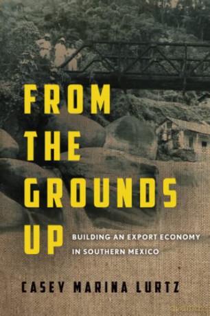 From the Grounds Up: Building an Export Economy in Southern Mexico - Casey Marina Lurtz [KSIĄŻKA]