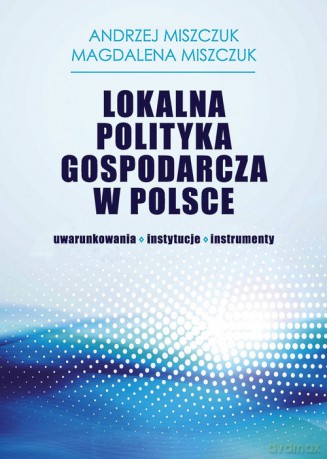 Lokalna polityka gospodarcza w Polsce - Andrzej Miszczuk, Magdalena Miszczuk [KSIĄŻKA]
