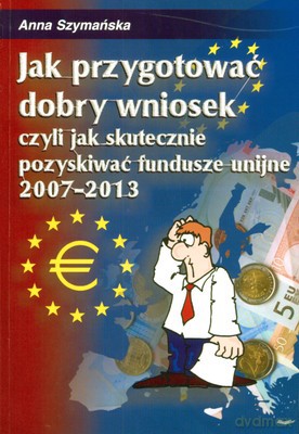 Jak Przygotować Dobry Wniosek Czyli Skutecznie Pozyskiwać Fundusze Unijne 2007-2013 - Anna Szymańska [KSIĄŻKA]