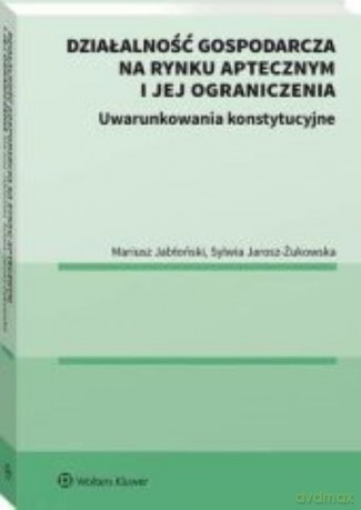 Działalność gospodarcza na rynku aptecznym i jej ograniczenia. Uwarunkowania konstytucyjne. - Mariusz Jabłoński, Sylwia Jarosz-Żukowska [KSIĄŻKA]