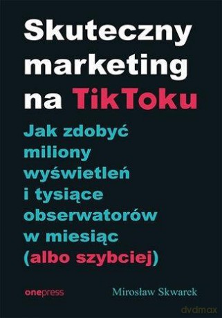 Skuteczny marketing na TikToku. Jak zdobyć miliony wyświetleń i tysiące obserwatorów w miesiąc (albo szybciej) - Mirosław Skwarek [KSIĄŻKA]