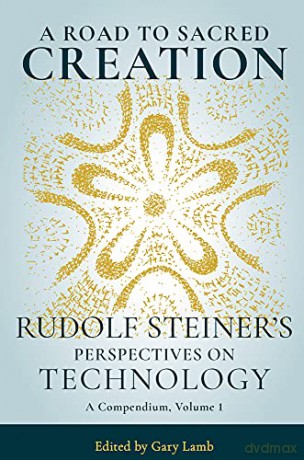 A Road to Sacred Creation: Rudolf Steiner's Perspectives on Technology: 1 - Rudolf Steiner [KSIĄŻKA]