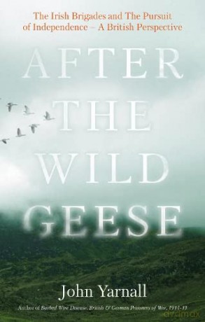 After The Wild Geese: The Irish Brigades and The Pursuit of Independence - A British Perspective - John Yarnall [KSIĄŻKA]