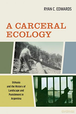 A Carceral Ecology: Ushuaia and the History of Landscape and Punishment in Argentina - Ryan C. Edwards [KSIĄŻKA]