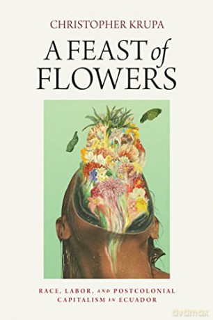 A Feast of Flowers: Race, Labor, and Postcolonial Capitalism in Ecuador - Christopher Krupa [KSIĄŻKA]