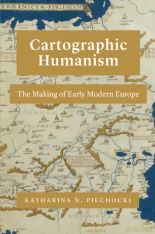 Cartographic Humanism: The Making of Early Modern Europe - Katharina N. Piechocki [KSIĄŻKA]