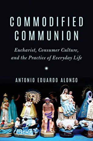 Commodified Communion: Eucharist, Consumer Culture, and the Practice of Everyday Life - Antonio Eduardo Alonso [KSIĄŻKA]