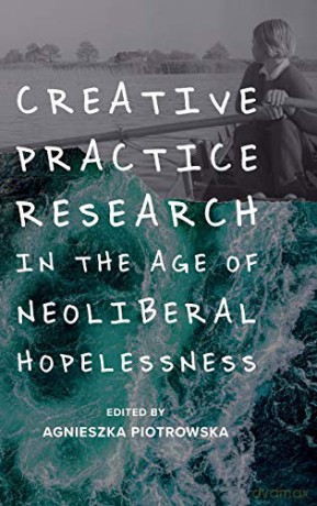 Creative Practice Research in the Age of Neoliberal Hopelessness - Agnieszka Piotrowska [KSIĄŻKA]
