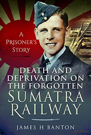 Death and Deprivation on the Forgotten Sumatra Railway: A Prisoner's Story - James H Banton [KSIĄŻKA]