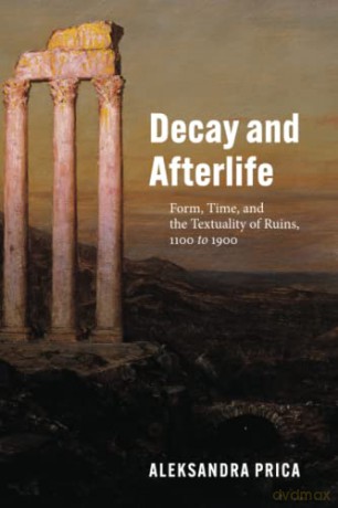 Decay and Afterlife: Form, Time, and the Textuality of Ruins, 1100 to 1900 - Aleksandra Prica [KSIĄŻKA]