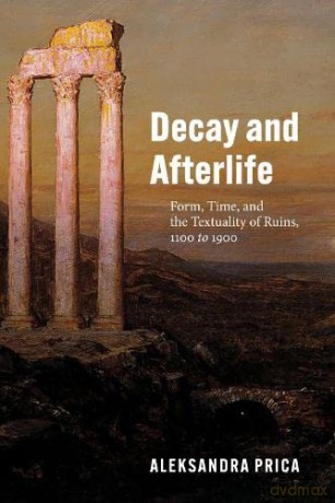 Decay and Afterlife: Form, Time, and the Textuality of Ruins, 1100 to 1900 - Professor Aleksandra Prica [KSIĄŻKA]
