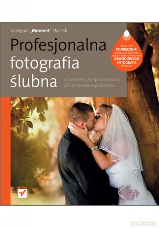 Profesjonalna fotografia ślubna. Od perfekcyjnego warsztatu do dochodowego biznesu [KSIĄŻKA]