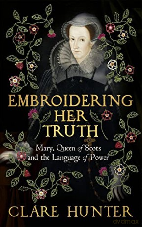 Embroidering Her Truth: Mary, Queen of Scots and the Language of Power - Clare Hunter [KSIĄŻKA]