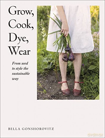 Grow, Cook, Dye, Wear: From Seed to Style the Sustainable Way - Bella Gonshorovitz [KSIĄŻKA]